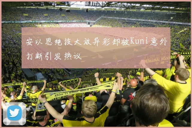 安以恩绝技大放异彩却被Kuni意外打断引发热议