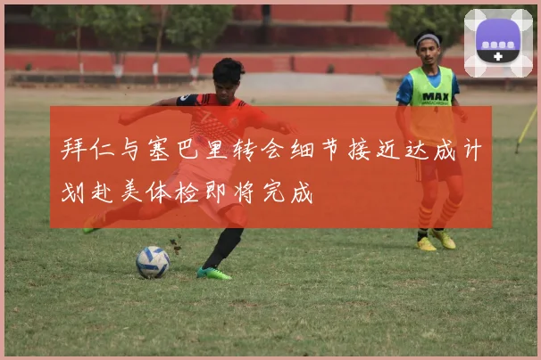 拜仁与塞巴里转会细节接近达成计划赴美体检即将完成