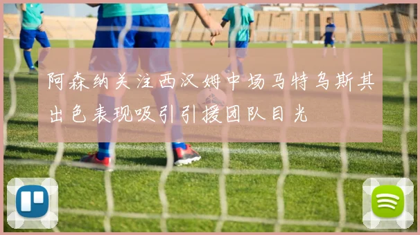 阿森纳关注西汉姆中场马特乌斯其出色表现吸引引援团队目光