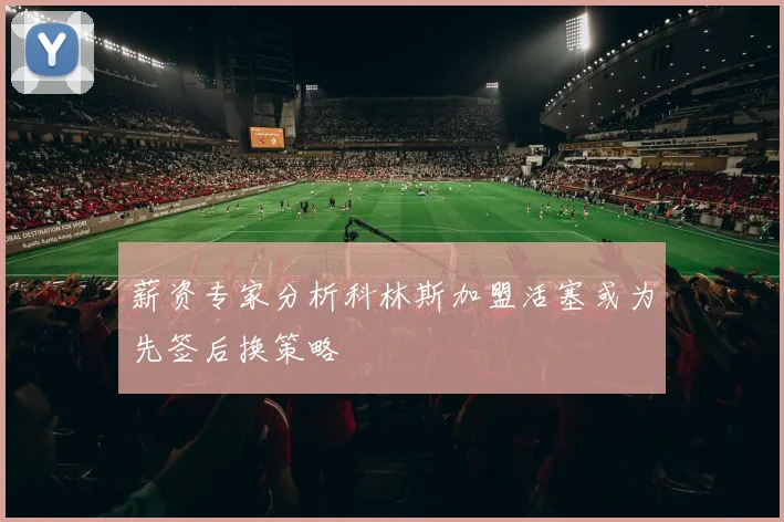 薪资专家分析科林斯加盟活塞或为先签后换策略