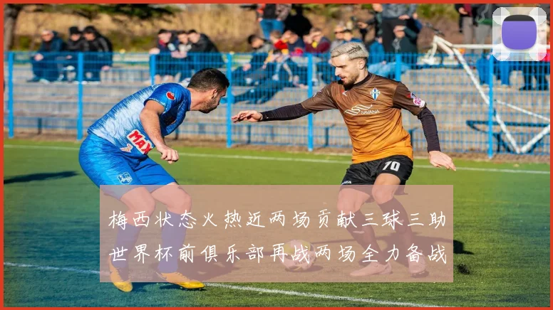 梅西状态火热近两场贡献三球三助世界杯前俱乐部再战两场全力备战大赛