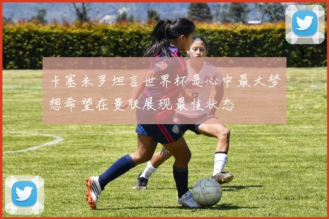 卡塞米罗坦言世界杯是心中最大梦想希望在曼联展现最佳状态