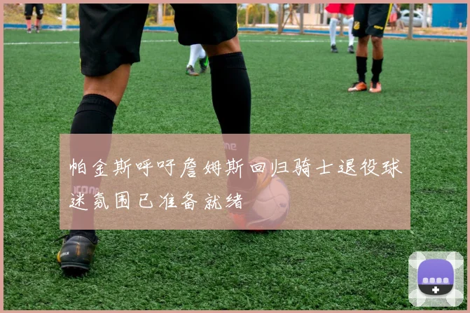 帕金斯呼吁詹姆斯回归骑士退役球迷氛围已准备就绪
