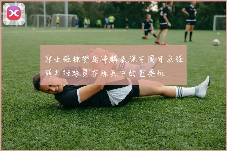 郭士强称赞庞峥麟表现可圈可点强调年轻球员在练兵中的重要性