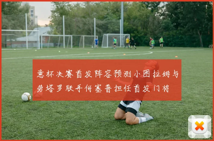 意杯决赛首发阵容预测小图拉姆与劳塔罗联手何塞普担任首发门将