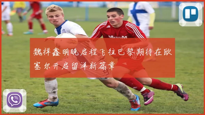 魏祥鑫明晚启程飞往巴黎期待在欧塞尔开启留洋新篇章