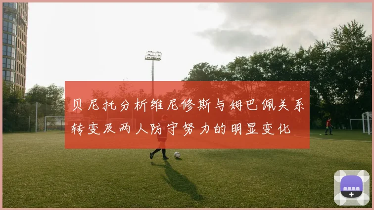 贝尼托分析维尼修斯与姆巴佩关系转变及两人防守努力的明显变化