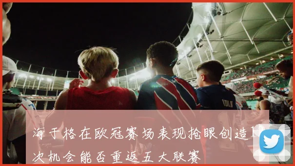 海于格在欧冠赛场表现抢眼创造12次机会能否重返五大联赛