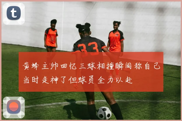 黄蜂主帅回忆三球相撞瞬间称自己当时走神了但球员全力以赴